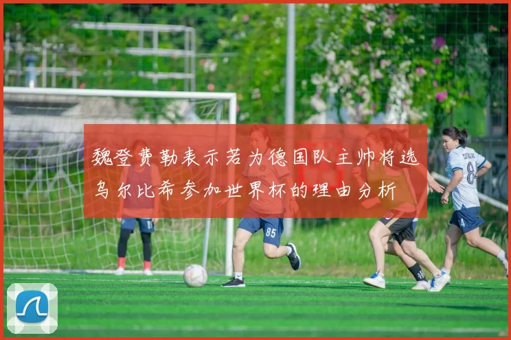 魏登费勒表示若为德国队主帅将选乌尔比希参加世界杯的理由分析
