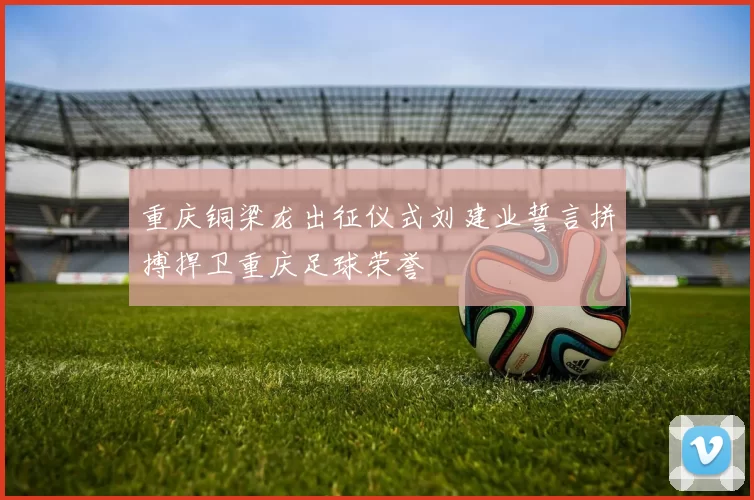 重庆铜梁龙出征仪式刘建业誓言拼搏捍卫重庆足球荣誉