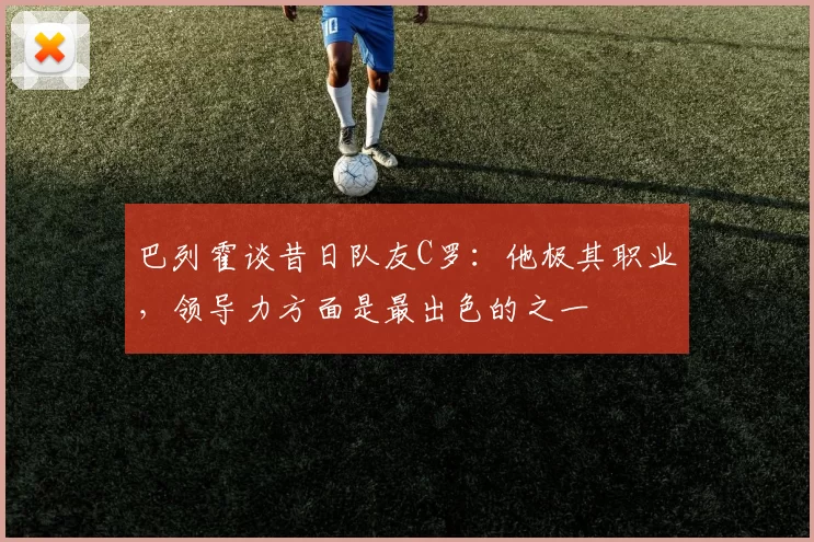 巴列霍谈昔日队友C罗：他极其职业，领导力方面是最出色的之一