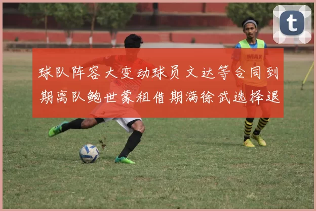 球队阵容大变动球员文达等合同到期离队鲍世蒙租借期满徐武选择退役