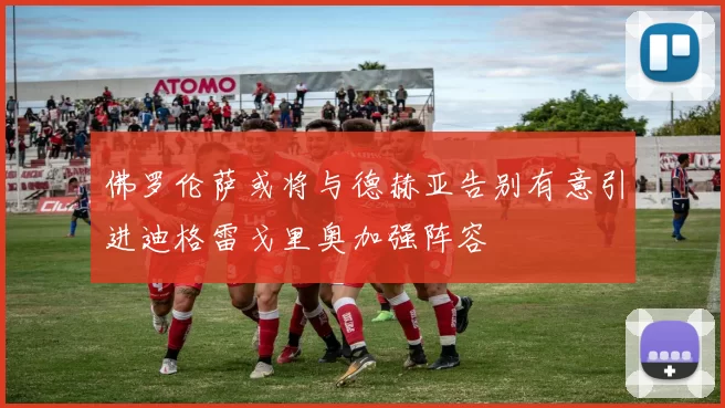 佛罗伦萨或将与德赫亚告别有意引进迪格雷戈里奥加强阵容
