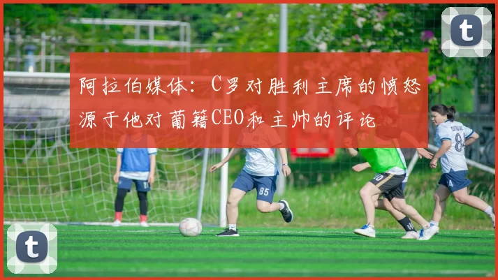 阿拉伯媒体：C罗对胜利主席的愤怒源于他对葡籍CEO和主帅的评论