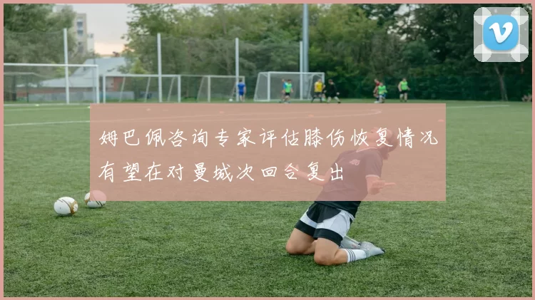 姆巴佩咨询专家评估膝伤恢复情况有望在对曼城次回合复出