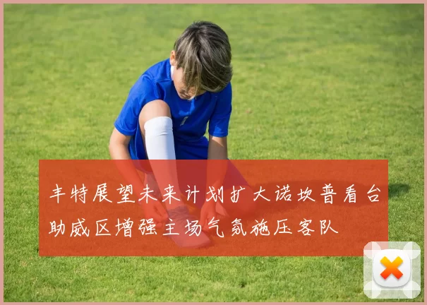 丰特展望未来计划扩大诺坎普看台助威区增强主场气氛施压客队