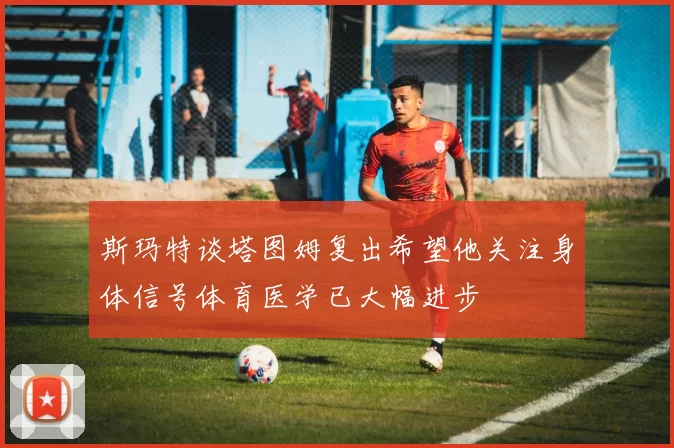 斯玛特谈塔图姆复出希望他关注身体信号体育医学已大幅进步