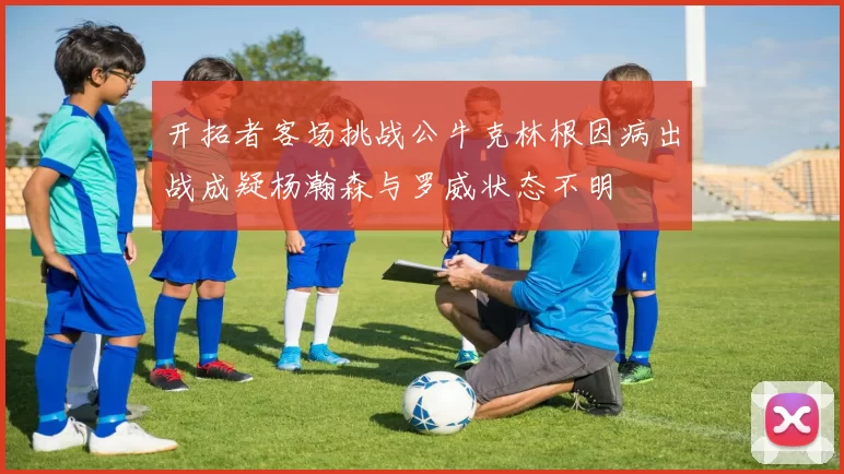 开拓者客场挑战公牛克林根因病出战成疑杨瀚森与罗威状态不明