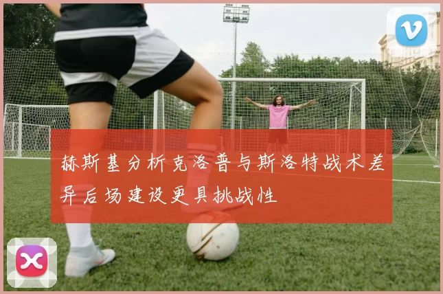赫斯基分析克洛普与斯洛特战术差异后场建设更具挑战性