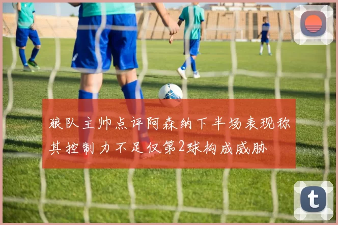 狼队主帅点评阿森纳下半场表现称其控制力不足仅第2球构成威胁