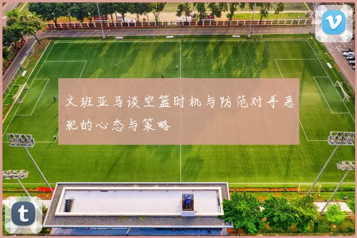 文班亚马谈空篮时机与防范对手恶犯的心态与策略