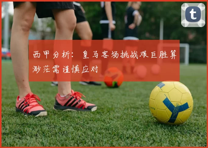 西甲分析：皇马客场挑战艰巨胜算渺茫需谨慎应对