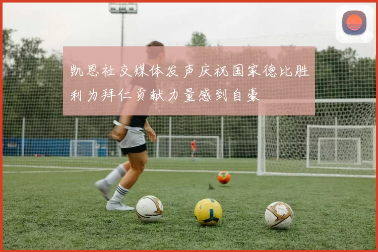 凯恩社交媒体发声庆祝国家德比胜利为拜仁贡献力量感到自豪