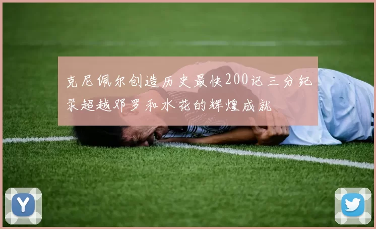 克尼佩尔创造历史最快200记三分纪录超越邓罗和水花的辉煌成就