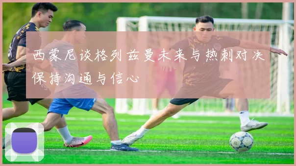 西蒙尼谈格列兹曼未来与热刺对决保持沟通与信心