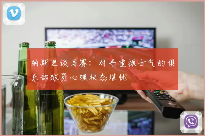纳斯里谈马赛：对手重振士气的俱乐部球员心理状态堪忧