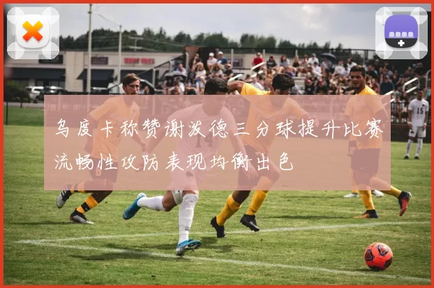 乌度卡称赞谢泼德三分球提升比赛流畅性攻防表现均衡出色