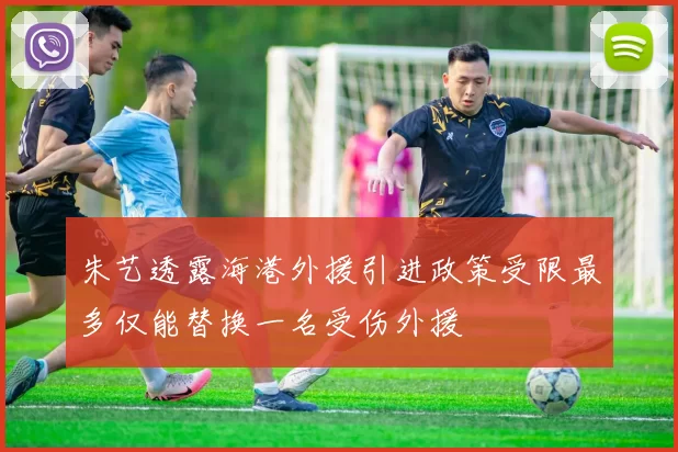 朱艺透露海港外援引进政策受限最多仅能替换一名受伤外援