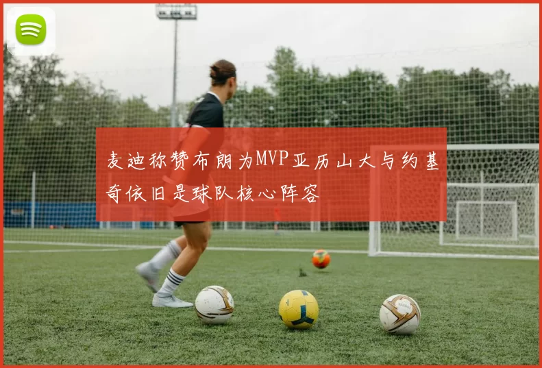 麦迪称赞布朗为MVP亚历山大与约基奇依旧是球队核心阵容