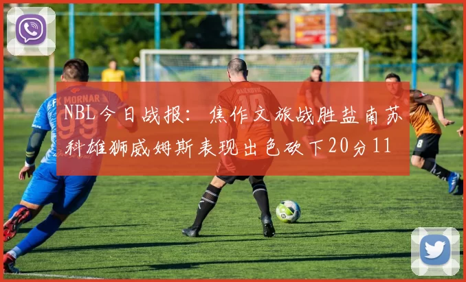 NBL今日战报：焦作文旅战胜盐南苏科雄狮威姆斯表现出色砍下20分11篮板
