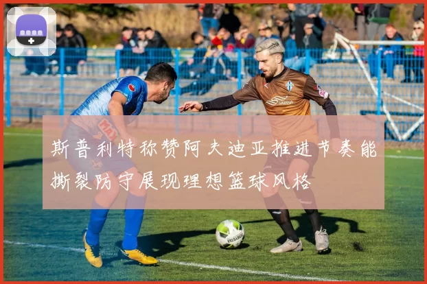 斯普利特称赞阿夫迪亚推进节奏能撕裂防守展现理想篮球风格