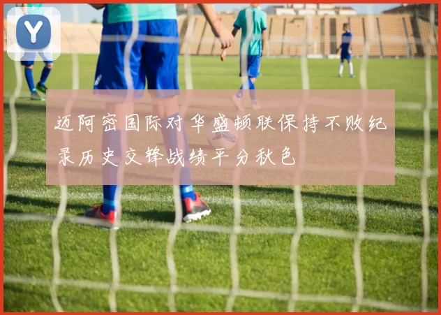 迈阿密国际对华盛顿联保持不败纪录历史交锋战绩平分秋色