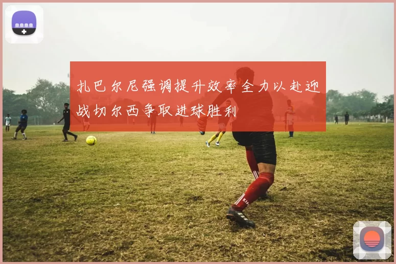 扎巴尔尼强调提升效率全力以赴迎战切尔西争取进球胜利