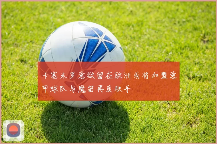 卡塞米罗意欲留在欧洲或将加盟意甲球队与魔笛再度联手