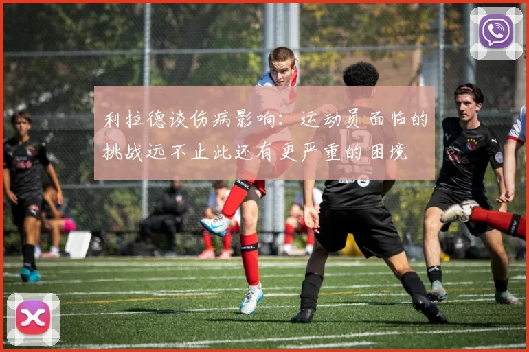 利拉德谈伤病影响：运动员面临的挑战远不止此还有更严重的困境