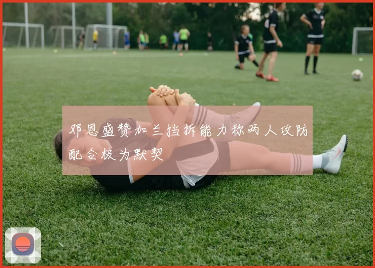 邓恩盛赞加兰挡拆能力称两人攻防配合极为默契